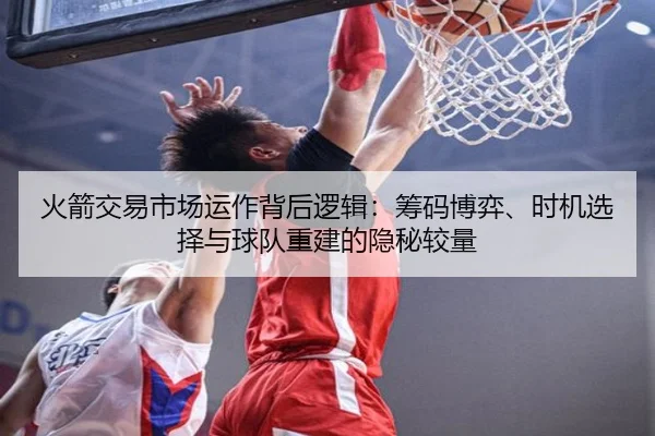 火箭交易市场运作背后逻辑：筹码博弈、时机选择与球队重建的隐秘较量